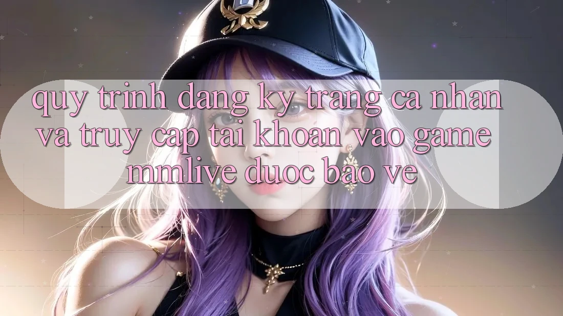 Quy Trình Đăng Ký Trang cá nhân Và Truy cập tài khoản Vào Game MMLive Được bảo vệ