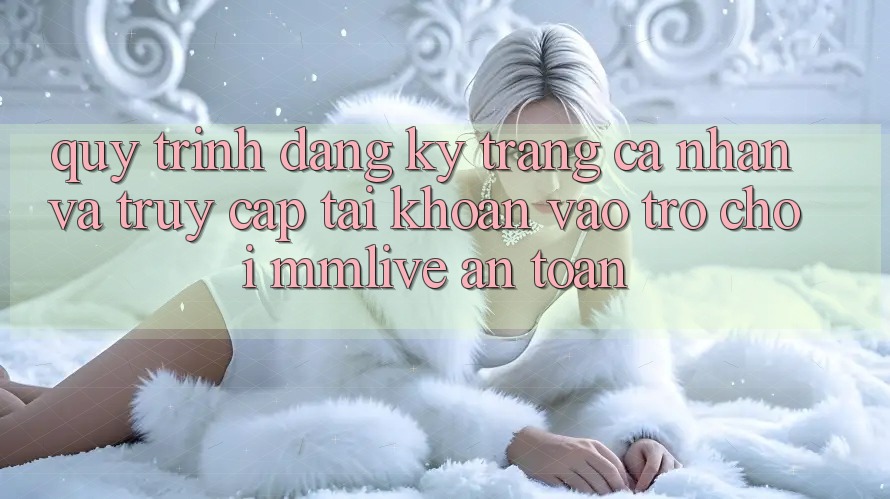 Quy Trình Đăng Ký Trang cá nhân Và Truy cập tài khoản Vào Trò chơi MMLive An Toàn