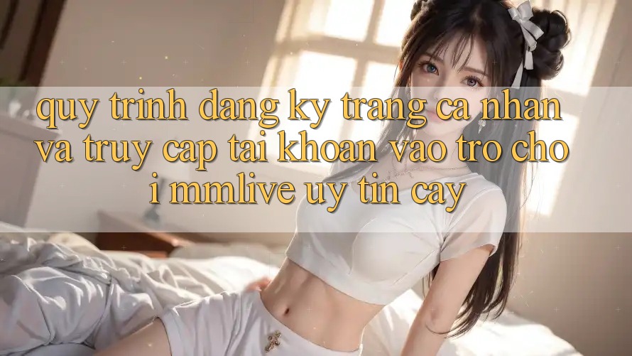 Quy Trình Đăng Ký Trang cá nhân Và Truy cập tài khoản Vào Trò chơi MMLive Uy tín cậy