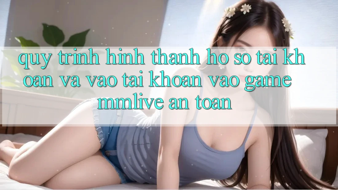 Quy Trình Hình thành hồ sơ Tài Khoản Và Vào tài khoản Vào Game MMLive An Toàn
