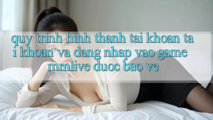 Quy Trình Hình thành tài khoản Tài Khoản Và Đăng Nhập Vào Game MMLive Được bảo vệ