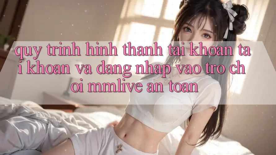 Quy Trình Hình thành tài khoản Tài Khoản Và Đăng Nhập Vào Trò chơi MMLive An Toàn