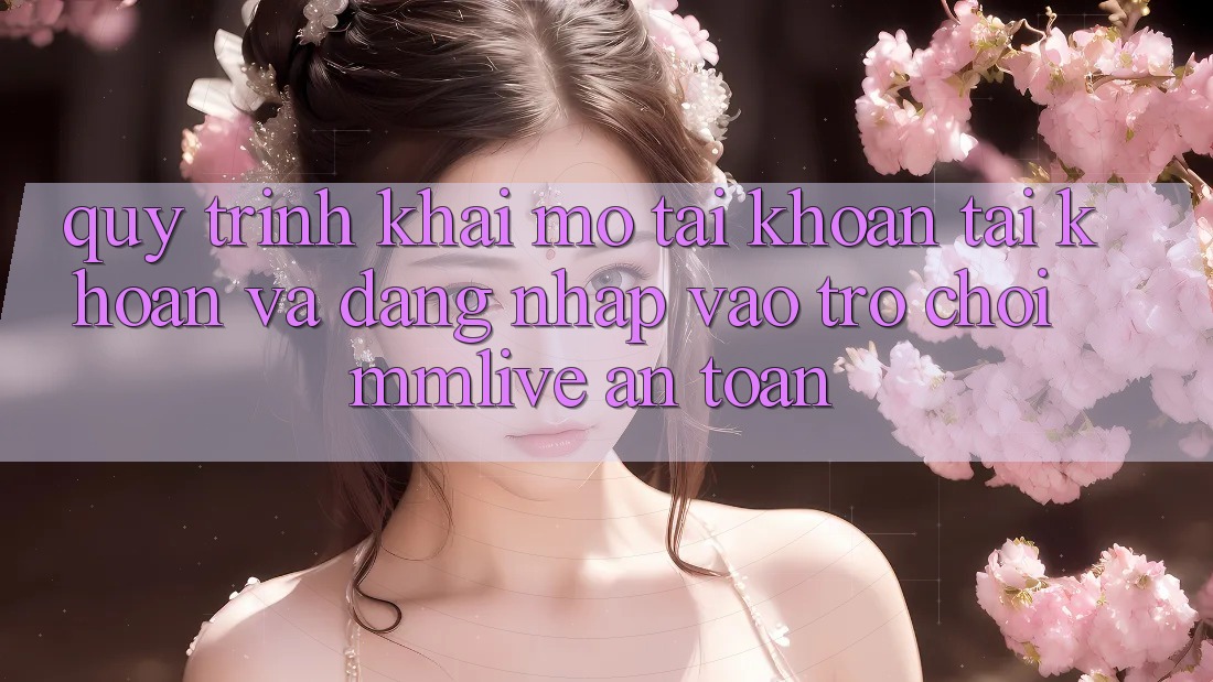 Quy Trình Khai mở tài khoản Tài Khoản Và Đăng Nhập Vào Trò chơi MMLive An Toàn