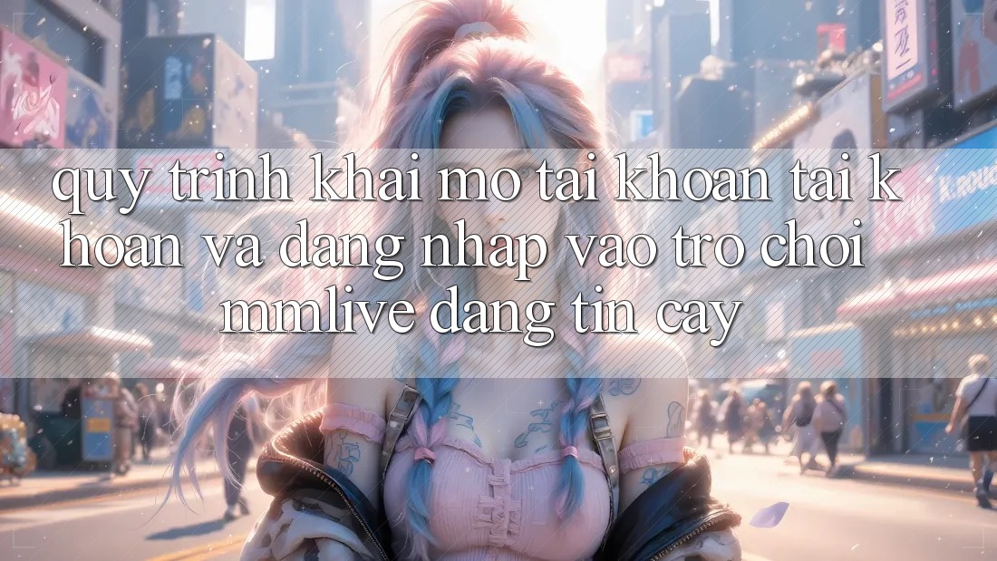 Quy Trình Khai mở tài khoản Tài Khoản Và Đăng Nhập Vào Trò chơi MMLive Đáng tin cậy