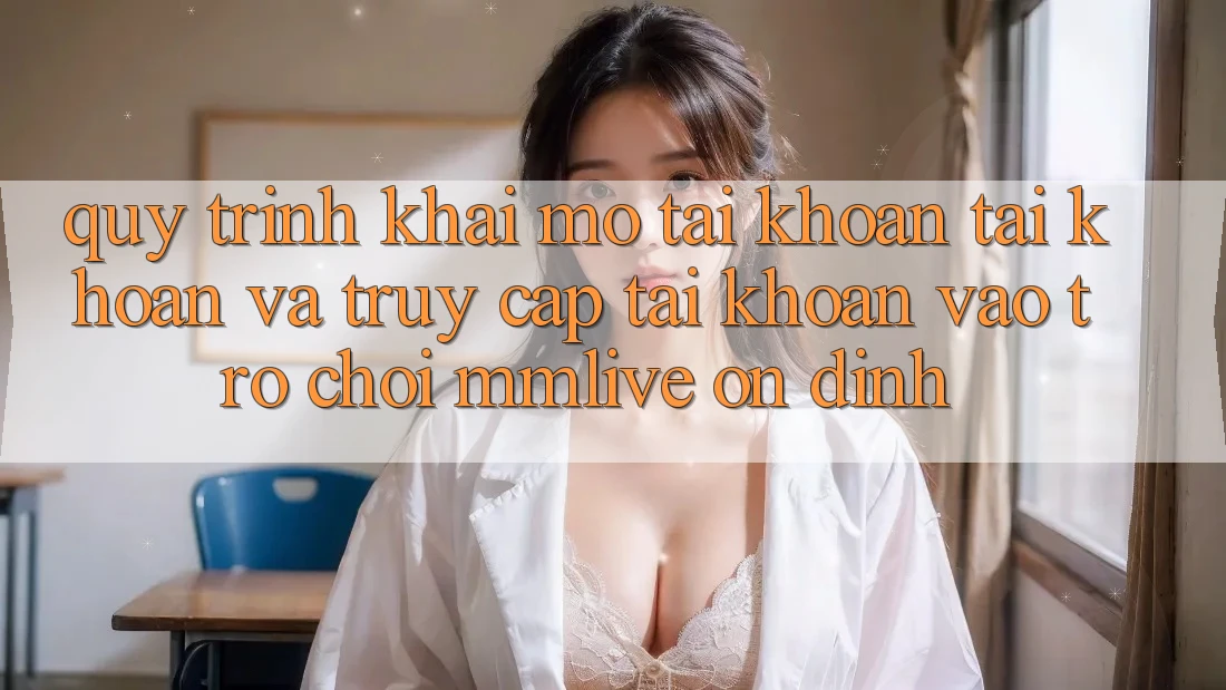 Quy Trình Khai mở tài khoản Tài Khoản Và Truy cập tài khoản Vào Trò chơi MMLive Ổn định