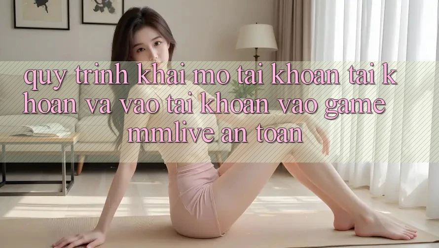 Quy Trình Khai mở tài khoản Tài Khoản Và Vào tài khoản Vào Game MMLive An Toàn