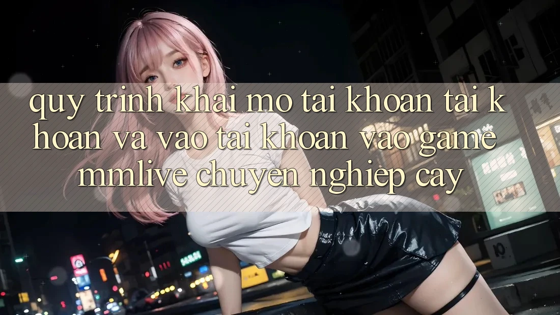 Quy Trình Khai mở tài khoản Tài Khoản Và Vào tài khoản Vào Game MMLive Chuyên nghiệp cậy