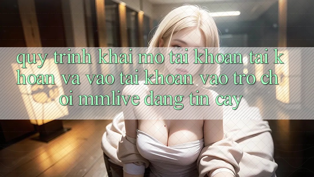 Quy Trình Khai mở tài khoản Tài Khoản Và Vào tài khoản Vào Trò chơi MMLive Đáng tin cậy