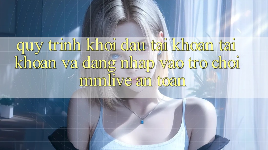 Quy Trình Khởi đầu tài khoản Tài Khoản Và Đăng Nhập Vào Trò chơi MMLive An Toàn