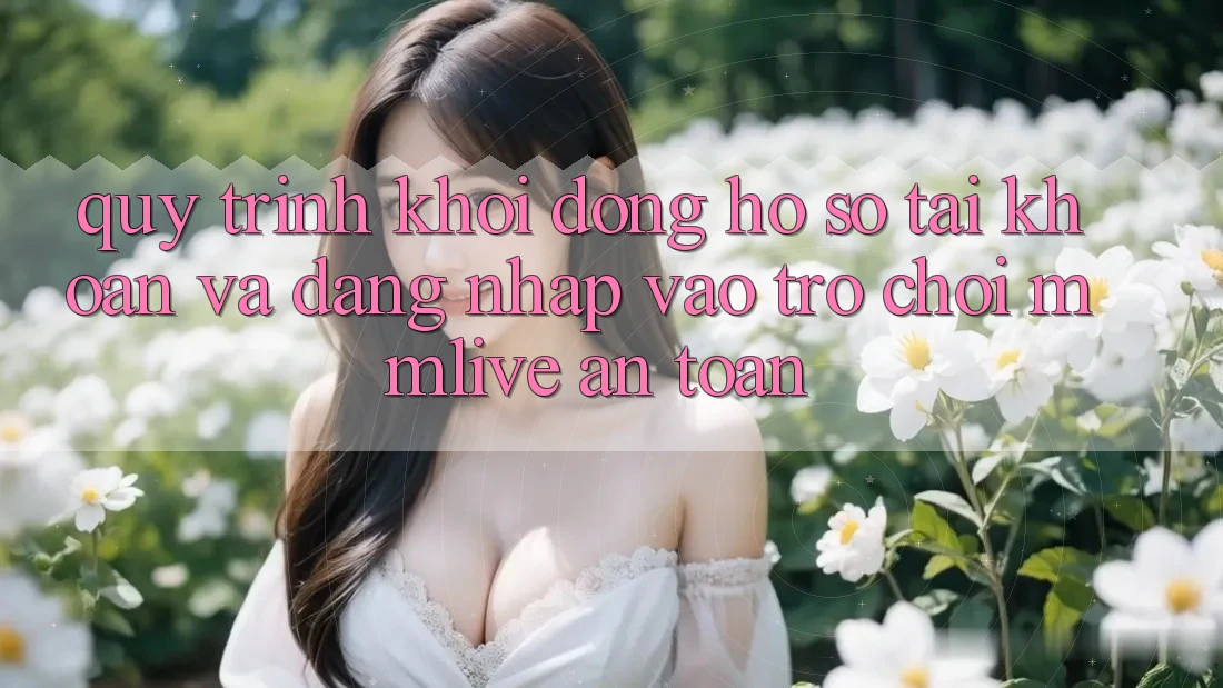 Quy Trình Khởi động hồ sơ Tài Khoản Và Đăng Nhập Vào Trò chơi MMLive An Toàn