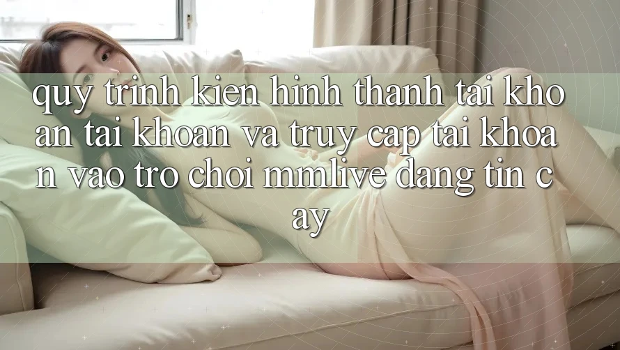 Quy Trình Kiến hình thành tài khoản Tài Khoản Và Truy cập tài khoản Vào Trò chơi MMLive Đáng tin cậy