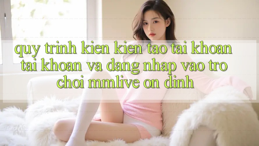 Quy Trình Kiến kiến tạo tài khoản Tài Khoản Và Đăng Nhập Vào Trò chơi MMLive Ổn định