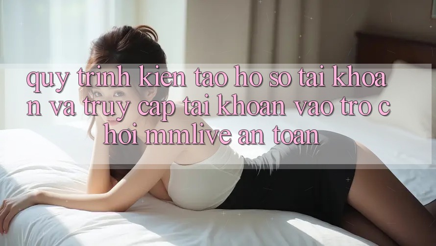 Quy Trình Kiến tạo hồ sơ Tài Khoản Và Truy cập tài khoản Vào Trò chơi MMLive An Toàn