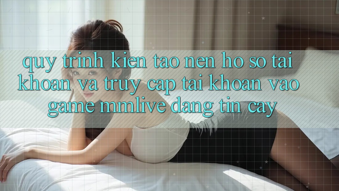 Quy Trình Kiến tạo nên hồ sơ Tài Khoản Và Truy cập tài khoản Vào Game MMLive Đáng tin cậy