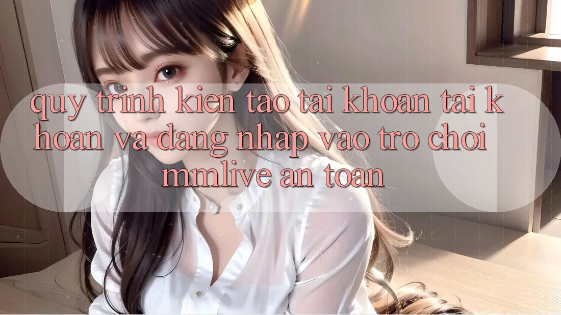 Quy Trình Kiến tạo tài khoản Tài Khoản Và Đăng Nhập Vào Trò chơi MMLive An toàn