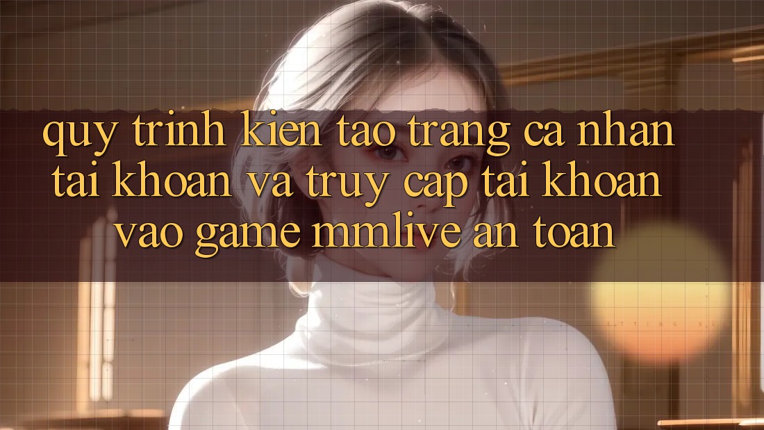 Quy Trình Kiến tạo trang cá nhân Tài Khoản Và Truy cập tài khoản Vào Game MMLive An Toàn