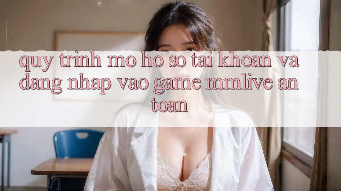 Quy Trình Mở hồ sơ Tài Khoản Và Đăng Nhập Vào Game MMLive An Toàn