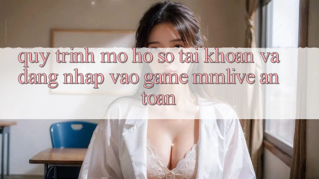 Quy Trình Mở hồ sơ Tài Khoản Và Đăng Nhập Vào Game MMLive An Toàn