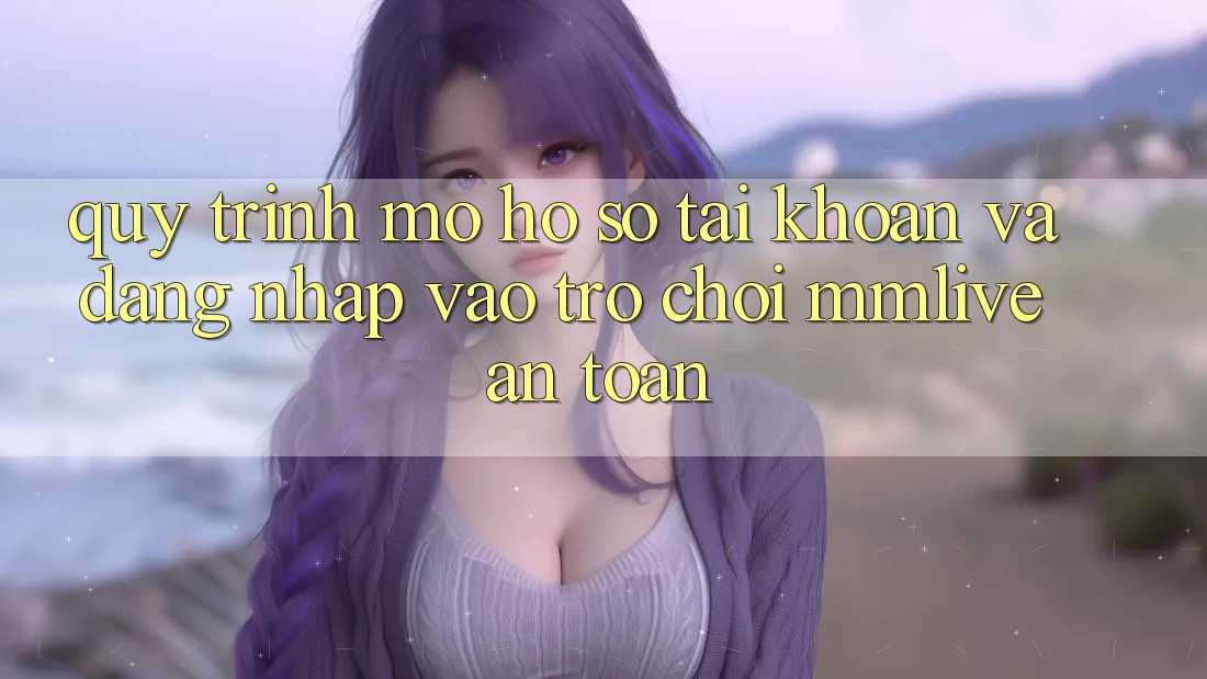 Quy Trình Mở hồ sơ Tài Khoản Và Đăng Nhập Vào Trò chơi MMLive An Toàn