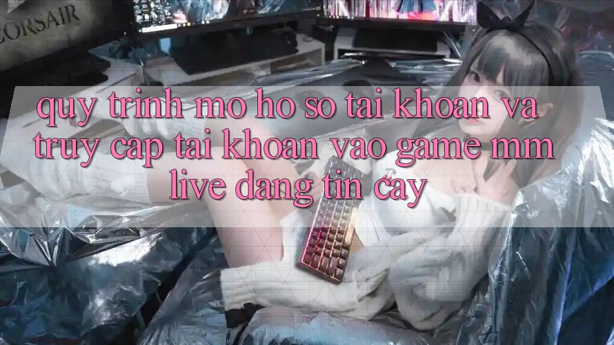 Quy Trình Mở hồ sơ Tài Khoản Và Truy cập tài khoản Vào Game MMLive Đáng tin cậy