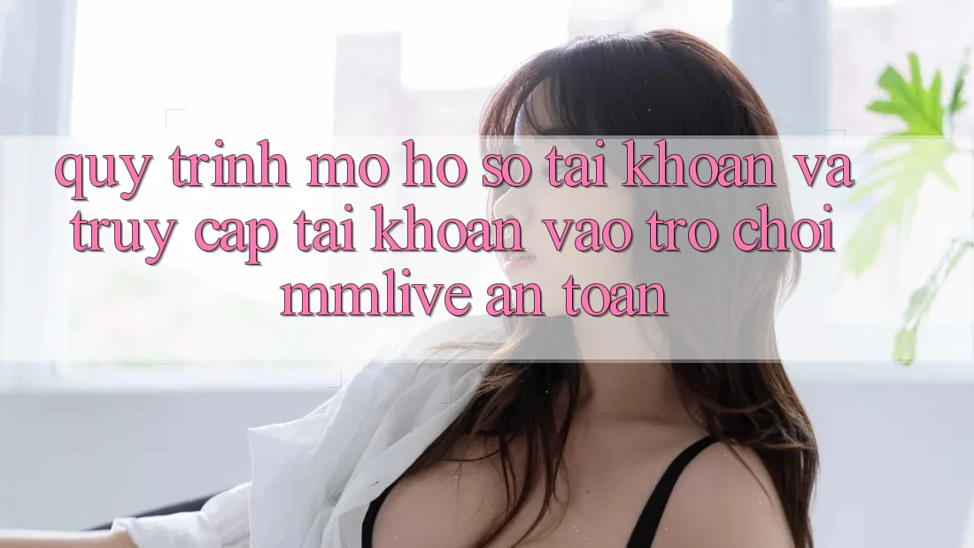 Quy Trình Mở hồ sơ Tài Khoản Và Truy cập tài khoản Vào Trò chơi MMLive An toàn