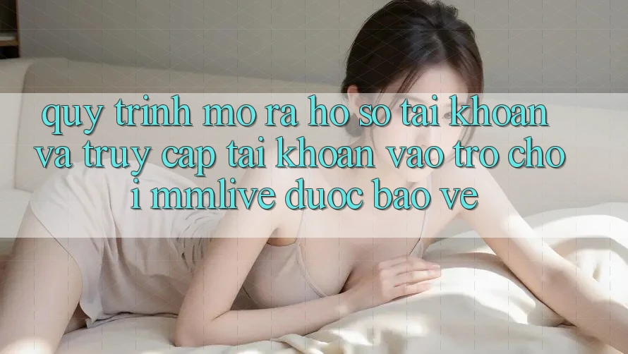 Quy Trình Mở ra hồ sơ Tài Khoản Và Truy cập tài khoản Vào Trò chơi MMLive Được bảo vệ