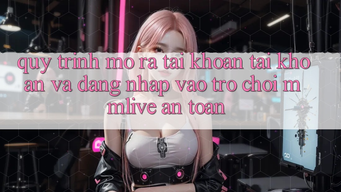 Quy Trình Mở ra tài khoản Tài Khoản Và Đăng Nhập Vào Trò chơi MMLive An Toàn