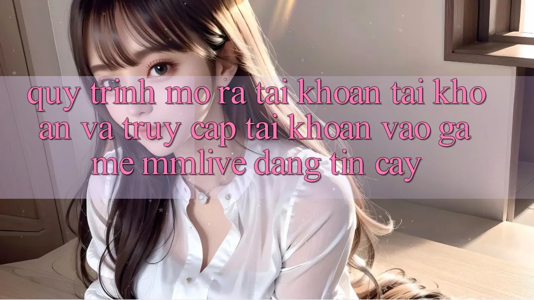 Quy Trình Mở ra tài khoản Tài Khoản Và Truy cập tài khoản Vào Game MMLive Đáng tin cậy