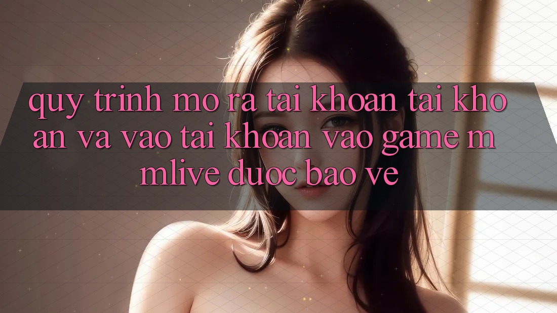Quy Trình Mở ra tài khoản Tài Khoản Và Vào tài khoản Vào Game MMLive Được bảo vệ