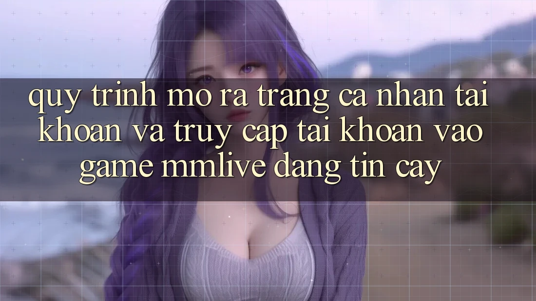 Quy Trình Mở ra trang cá nhân Tài Khoản Và Truy cập tài khoản Vào Game MMLive Đáng tin cậy