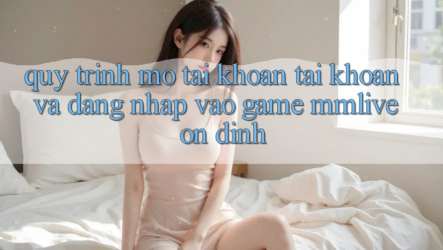 Quy Trình Mở tài khoản Tài Khoản Và Đăng Nhập Vào Game MMLive Ổn định