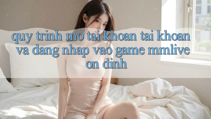 Quy Trình Mở tài khoản Tài Khoản Và Đăng Nhập Vào Game MMLive Ổn định