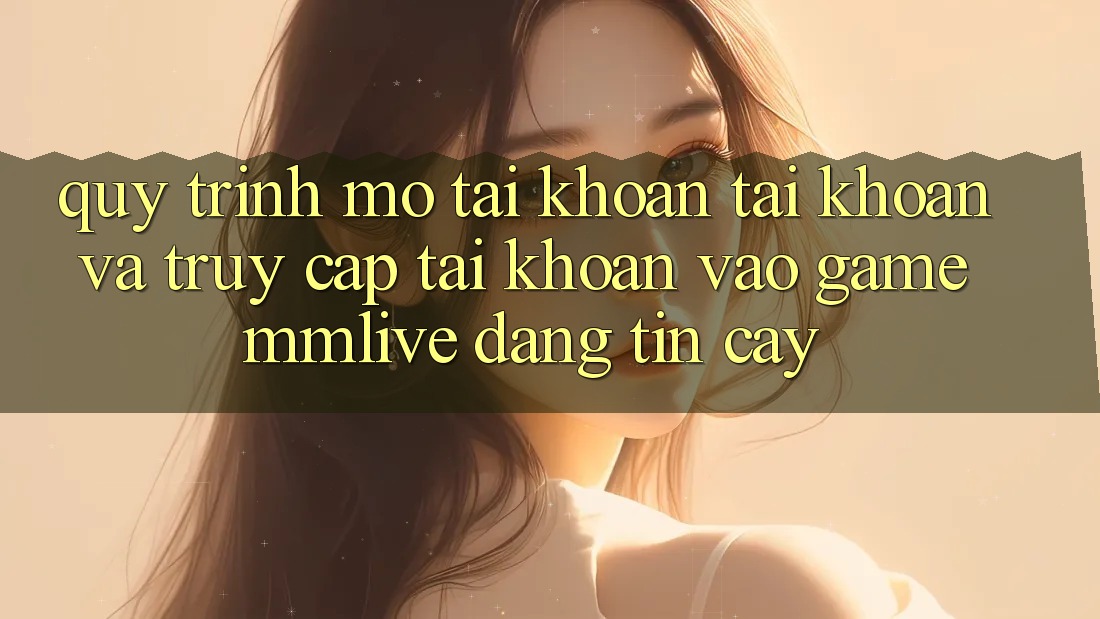 Quy Trình Mở tài khoản Tài Khoản Và Truy cập tài khoản Vào Game MMLive Đáng tin cậy