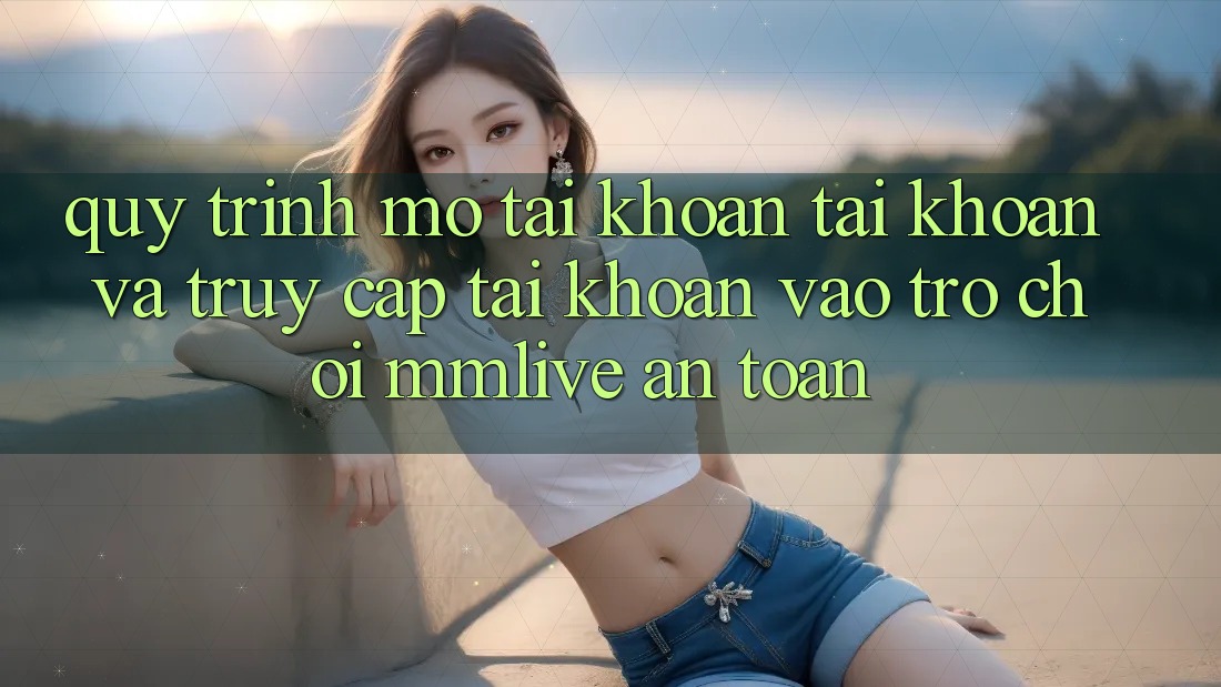 Quy Trình Mở tài khoản Tài Khoản Và Truy cập tài khoản Vào Trò chơi MMLive An Toàn