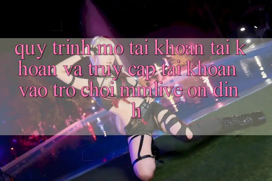 Quy Trình Mở tài khoản Tài Khoản Và Truy cập tài khoản Vào Trò chơi MMLive Ổn định