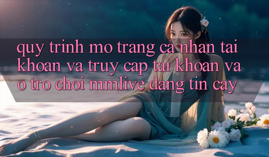 Quy Trình Mở trang cá nhân Tài Khoản Và Truy cập tài khoản Vào Trò chơi MMLive Đáng tin cậy