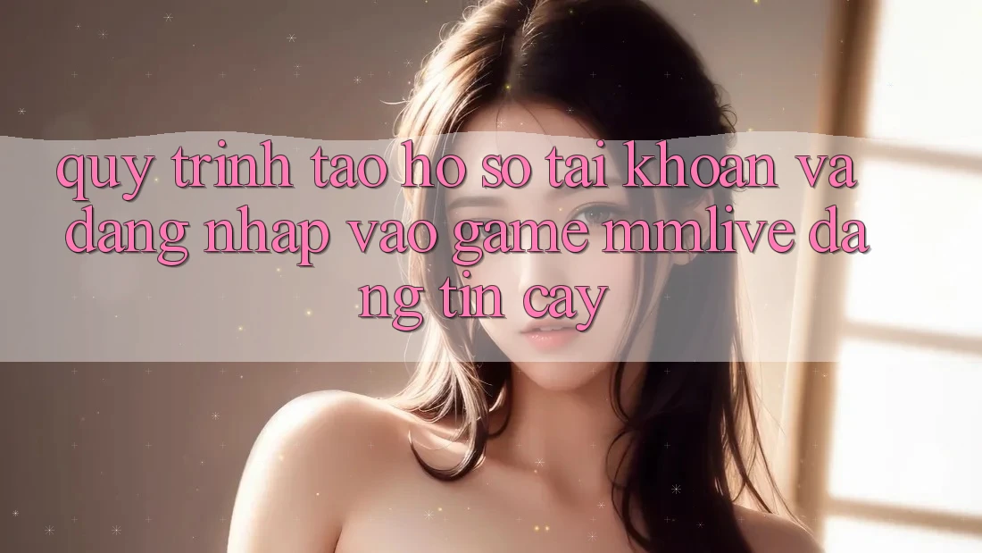 Quy Trình Tạo hồ sơ Tài Khoản Và Đăng Nhập Vào Game MMLive Đáng tin cậy