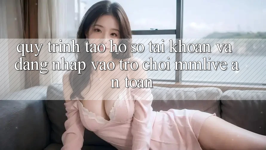 Quy Trình Tạo hồ sơ Tài Khoản Và Đăng Nhập Vào Trò chơi MMLive An Toàn
