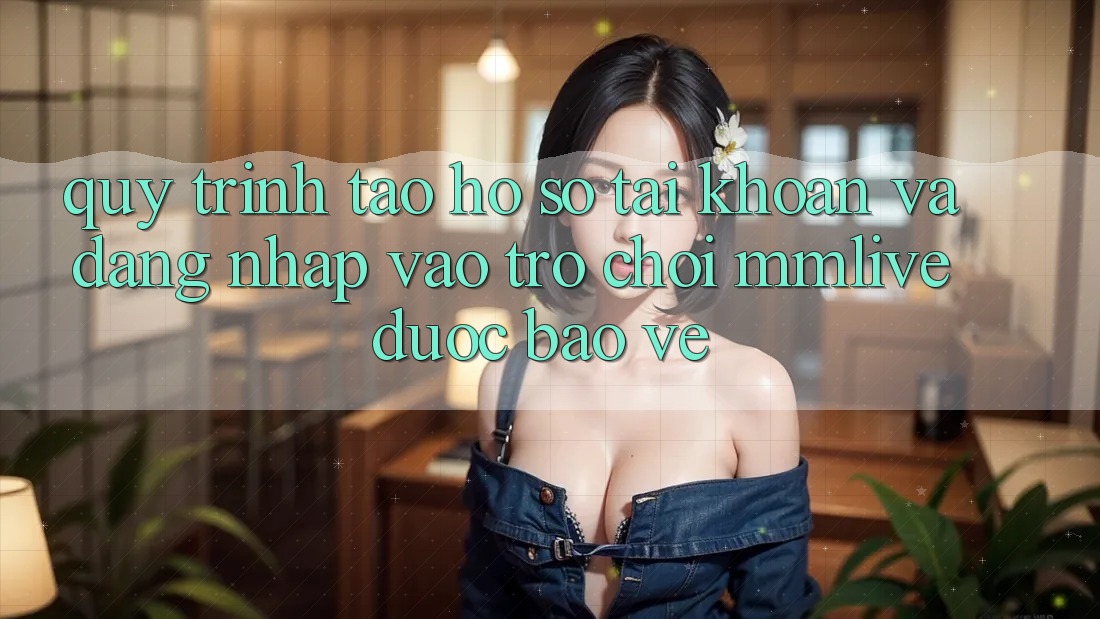 Quy Trình Tạo hồ sơ Tài Khoản Và Đăng Nhập Vào Trò chơi MMLive Được bảo vệ