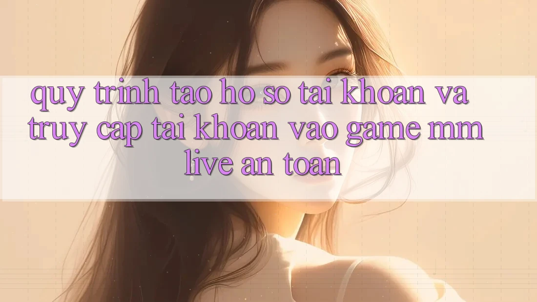 Quy Trình Tạo hồ sơ Tài Khoản Và Truy cập tài khoản Vào Game MMLive An Toàn