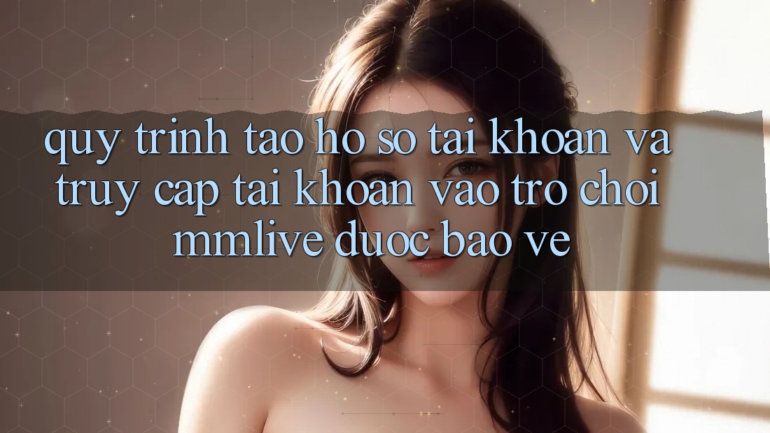 Quy Trình Tạo hồ sơ Tài Khoản Và Truy cập tài khoản Vào Trò chơi MMLive Được bảo vệ
