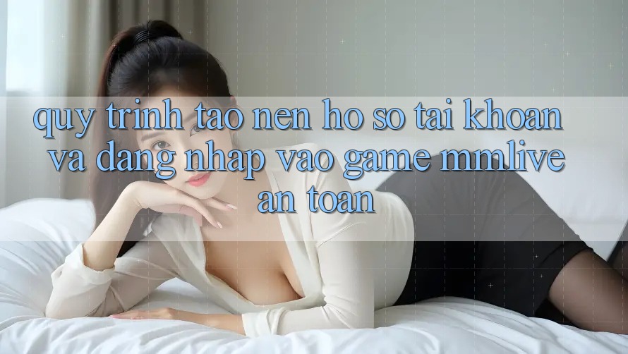 Quy Trình Tạo nên hồ sơ Tài Khoản Và Đăng Nhập Vào Game MMLive An Toàn