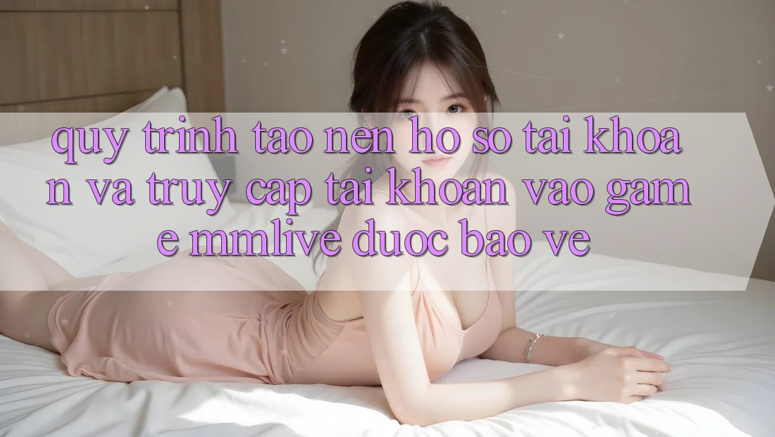 Quy Trình Tạo nên hồ sơ Tài Khoản Và Truy cập tài khoản Vào Game MMLive Được bảo vệ