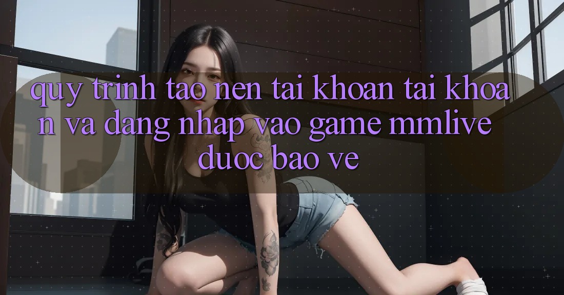 Quy Trình Tạo nên tài khoản Tài Khoản Và Đăng Nhập Vào Game MMLive Được bảo vệ