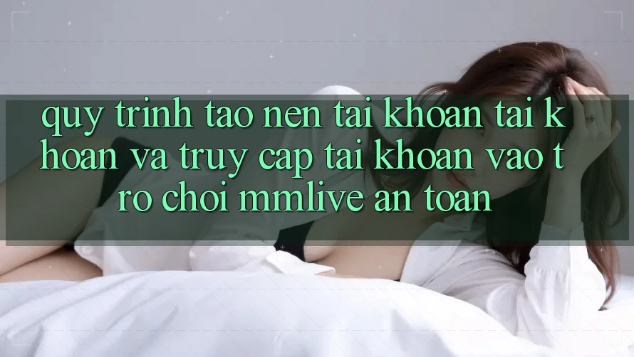 Quy Trình Tạo nên tài khoản Tài Khoản Và Truy cập tài khoản Vào Trò chơi MMLive An Toàn