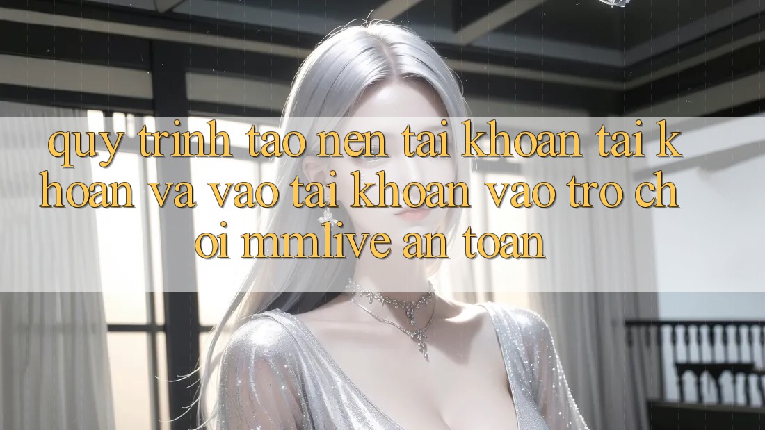 Quy Trình Tạo nên tài khoản Tài Khoản Và Vào tài khoản Vào Trò chơi MMLive An Toàn