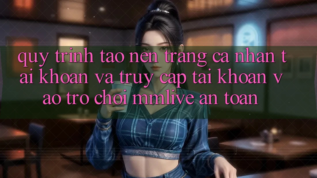 Quy Trình Tạo nên trang cá nhân Tài Khoản Và Truy cập tài khoản Vào Trò chơi MMLive An Toàn