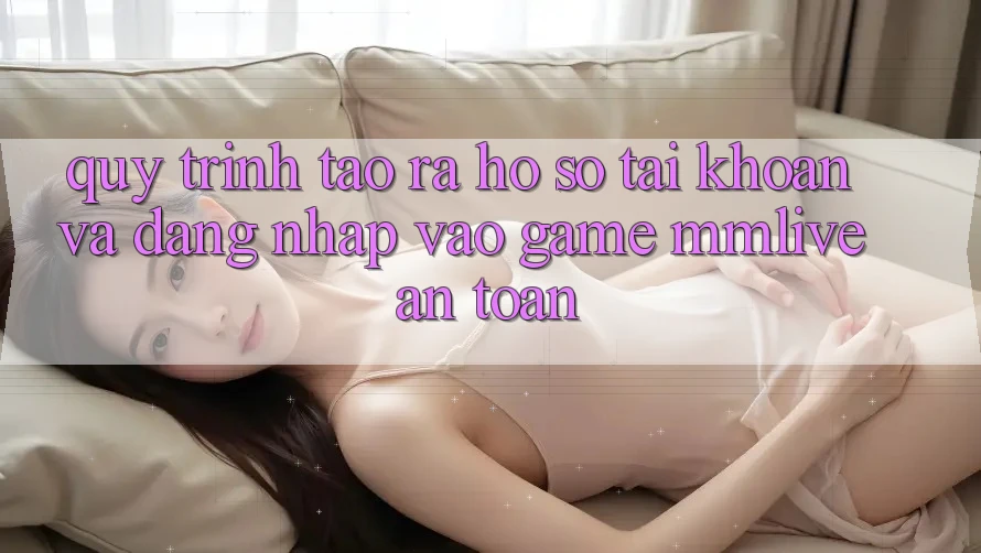 Quy Trình Tạo ra hồ sơ Tài Khoản Và Đăng nhập Vào Game MMLive An Toàn
