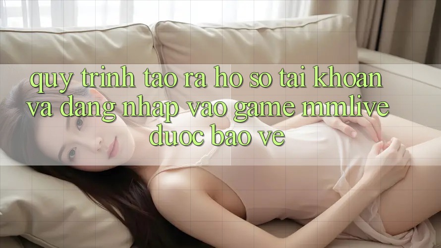 Quy Trình Tạo ra hồ sơ Tài Khoản Và Đăng Nhập Vào Game MMLive Được bảo vệ