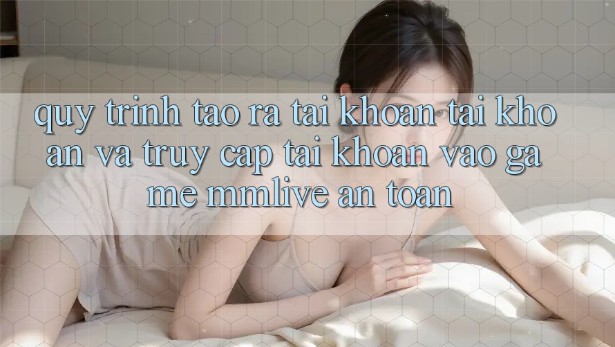 Quy Trình Tạo ra tài khoản Tài Khoản Và Truy cập tài khoản Vào Game MMLive An Toàn